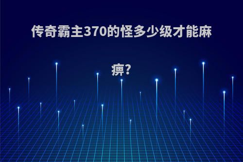 传奇霸主370的怪多少级才能麻痹?