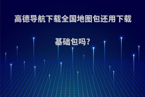 高德导航下载全国地图包还用下载基础包吗?