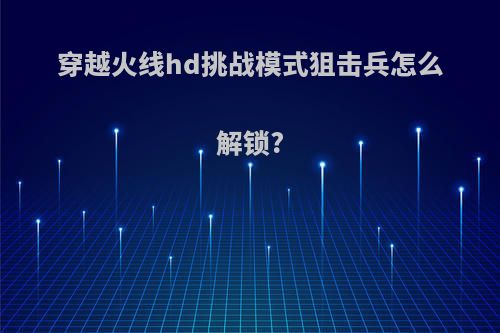 穿越火线hd挑战模式狙击兵怎么解锁?