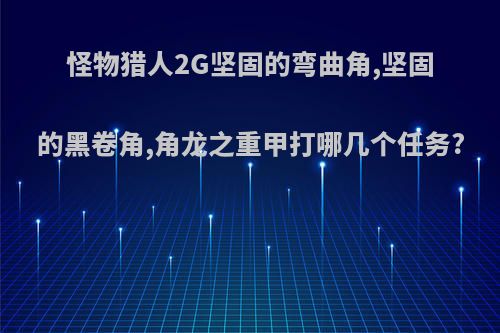 怪物猎人2G坚固的弯曲角,坚固的黑卷角,角龙之重甲打哪几个任务?
