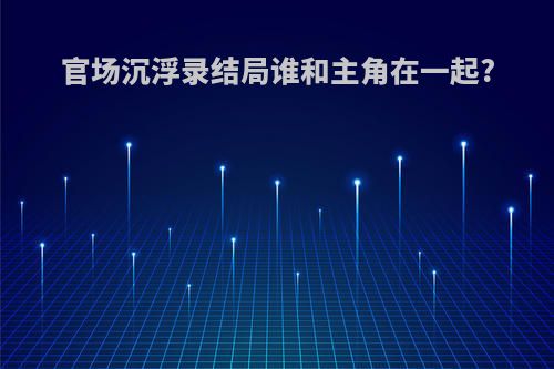 官场沉浮录结局谁和主角在一起?