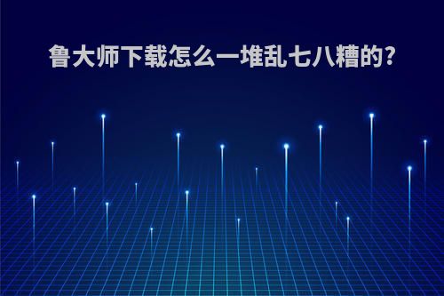 鲁大师下载怎么一堆乱七八糟的?