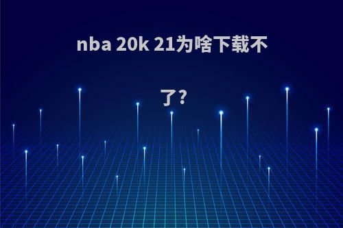 nba 20k 21为啥下载不了?