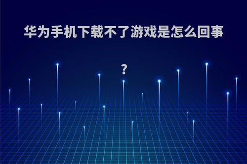 华为手机下载不了游戏是怎么回事?