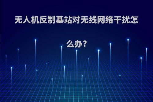 无人机反制基站对无线网络干扰怎么办?