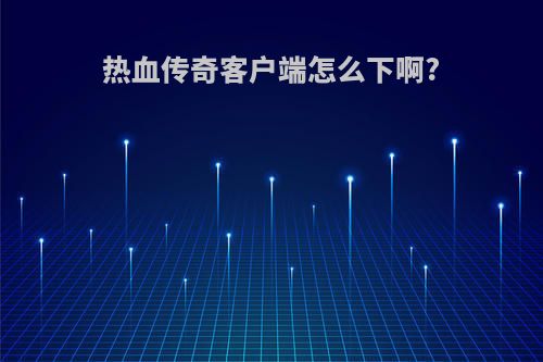 热血传奇客户端怎么下啊?