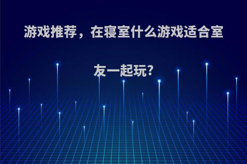 游戏推荐，在寝室什么游戏适合室友一起玩?