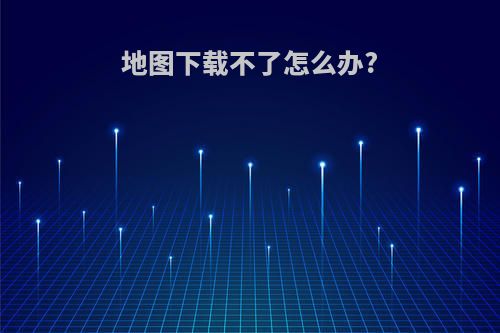 地图下载不了怎么办?