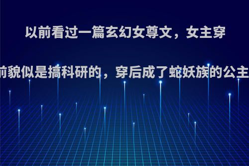 以前看过一篇玄幻女尊文，女主穿前貌似是搞科研的，穿后成了蛇妖族的公主?