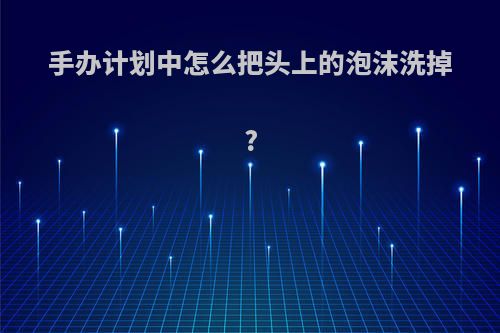 手办计划中怎么把头上的泡沫洗掉?