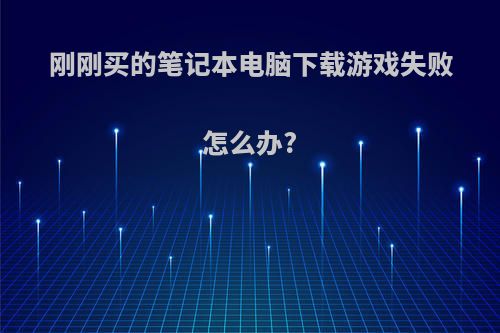 刚刚买的笔记本电脑下载游戏失败怎么办?