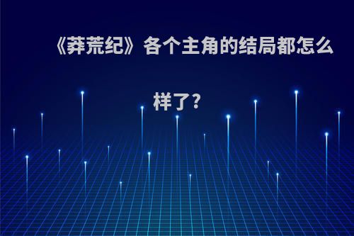 《莽荒纪》各个主角的结局都怎么样了?