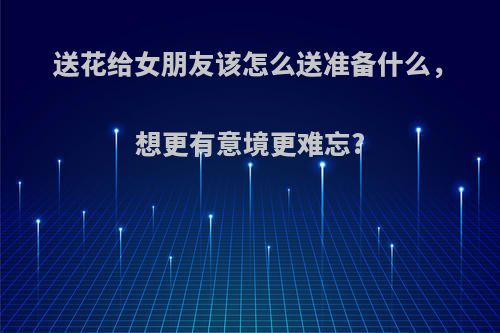 送花给女朋友该怎么送准备什么，想更有意境更难忘?