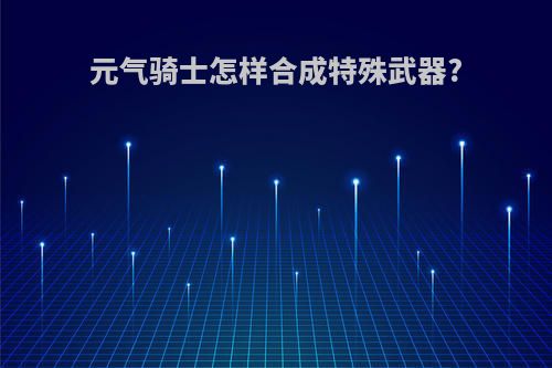 元气骑士怎样合成特殊武器?