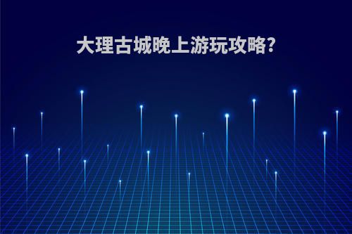 大理古城晚上游玩攻略?