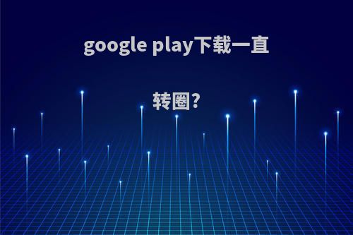 google play下载一直转圈?