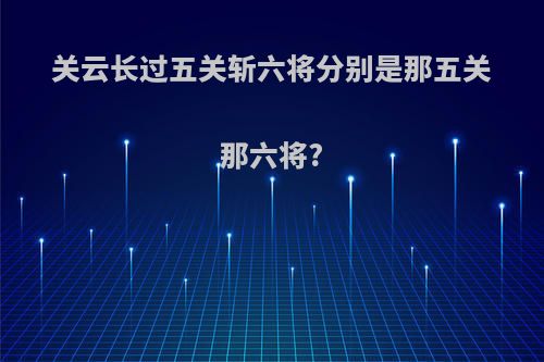 关云长过五关斩六将分别是那五关那六将?