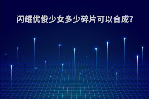 闪耀优俊少女多少碎片可以合成?