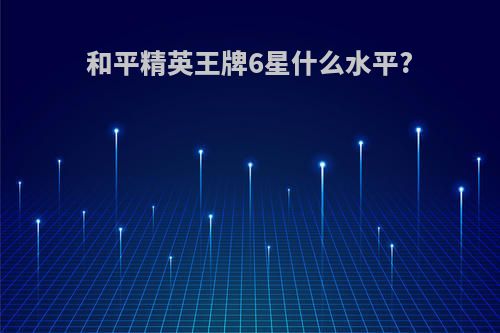 和平精英王牌6星什么水平?