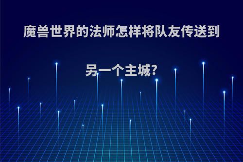 魔兽世界的法师怎样将队友传送到另一个主城?