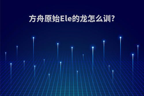方舟原始Ele的龙怎么训?