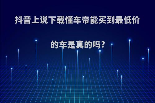 抖音上说下载懂车帝能买到最低价的车是真的吗?
