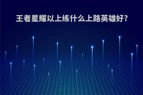 王者星耀以上练什么上路英雄好?
