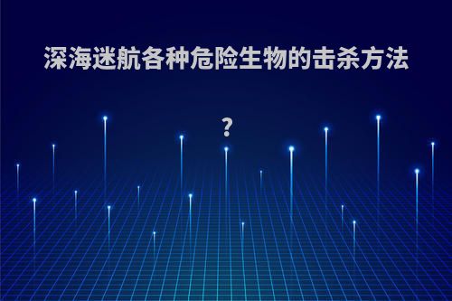 深海迷航各种危险生物的击杀方法?