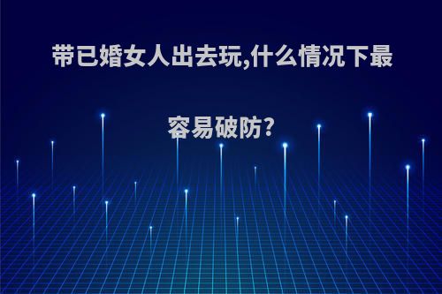 带已婚女人出去玩,什么情况下最容易破防?