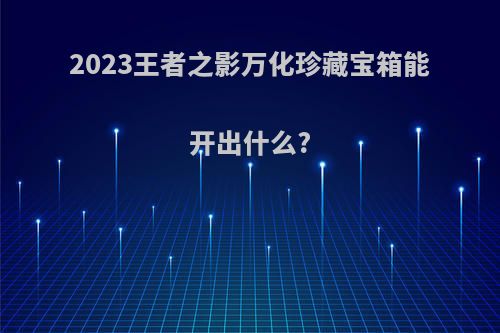 2023王者之影万化珍藏宝箱能开出什么?