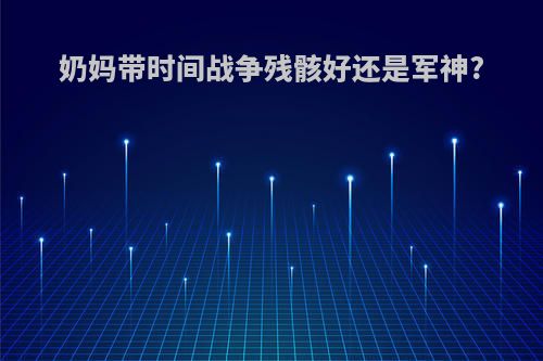 奶妈带时间战争残骸好还是军神?