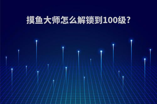 摸鱼大师怎么解锁到100级?