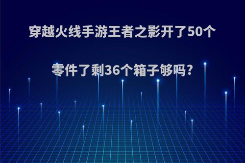 穿越火线手游王者之影开了50个零件了剩36个箱子够吗?