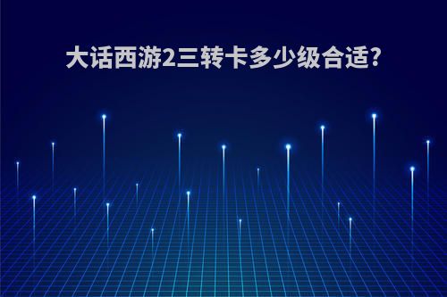 大话西游2三转卡多少级合适?