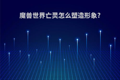 魔兽世界亡灵怎么塑造形象?