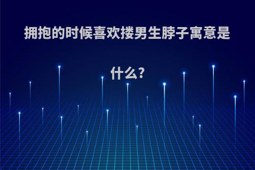 拥抱的时候喜欢搂男生脖子寓意是什么?
