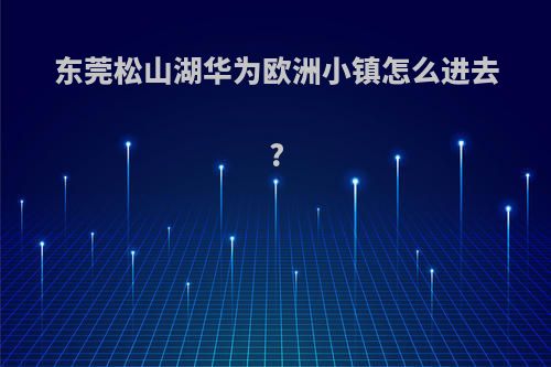 东莞松山湖华为欧洲小镇怎么进去?