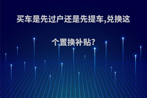 买车是先过户还是先提车,兑换这个置换补贴?