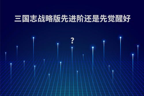 三国志战略版先进阶还是先觉醒好?