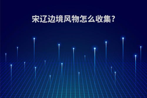 宋辽边境风物怎么收集?