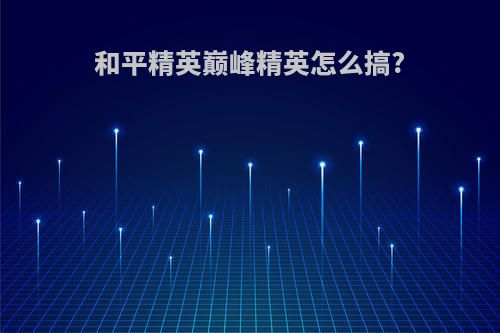 和平精英巅峰精英怎么搞?