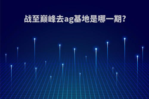 战至巅峰去ag基地是哪一期?
