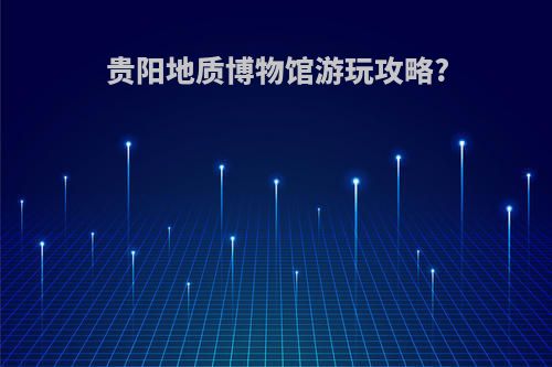 贵阳地质博物馆游玩攻略?