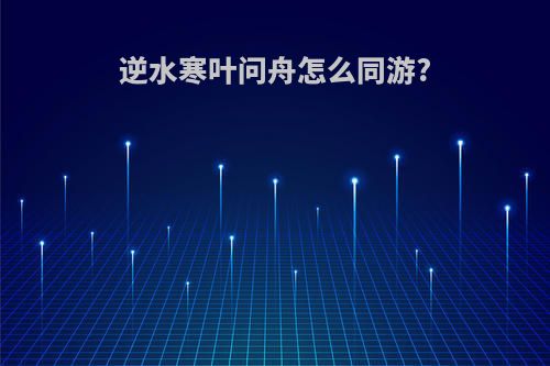逆水寒叶问舟怎么同游?