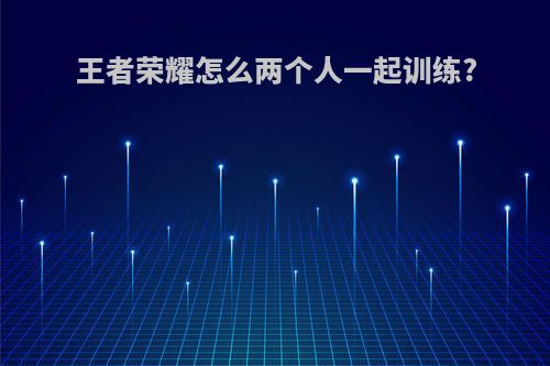 王者荣耀怎么两个人一起训练?