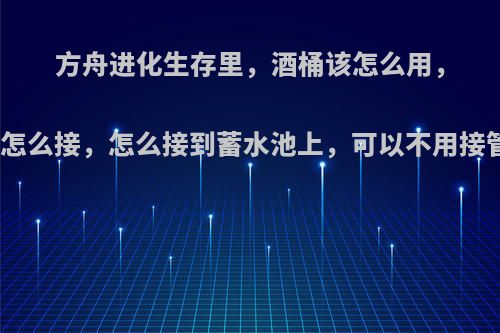 方舟进化生存里，酒桶该怎么用，水管该怎么接，怎么接到蓄水池上，可以不用接管子吗?