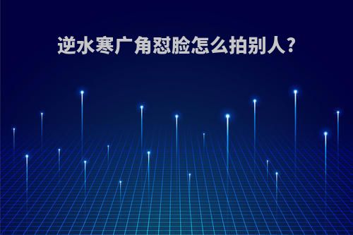 逆水寒广角怼脸怎么拍别人?