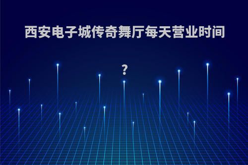 西安电子城传奇舞厅每天营业时间?