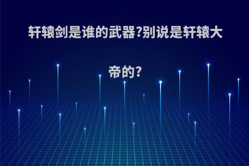 轩辕剑是谁的武器?别说是轩辕大帝的?