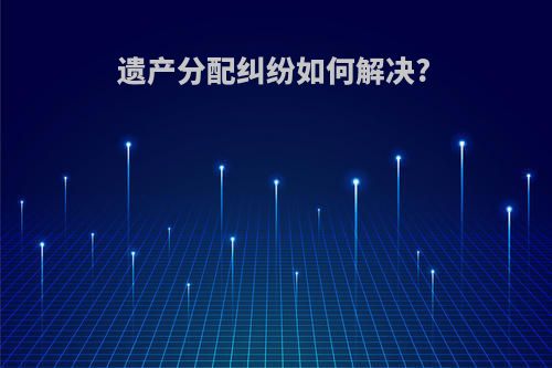 遗产分配纠纷如何解决?